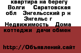 квартира на берегу Волги, - Саратовская обл., Энгельсский р-н, Энгельс г. Недвижимость » Дома, коттеджи, дачи обмен   